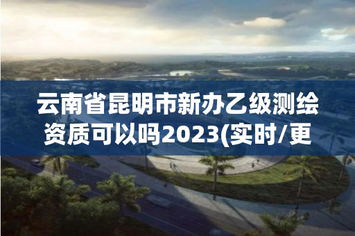 云南省昆明市新辦乙級測繪資質可以嗎2023(實時/更新中)