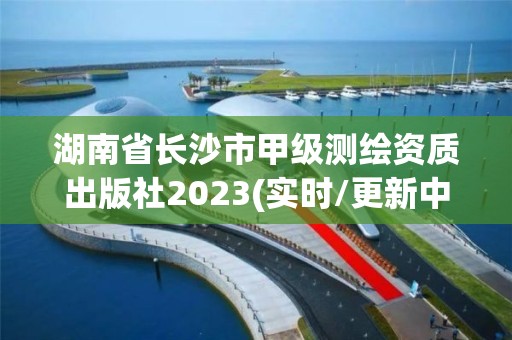 湖南省長沙市甲級測繪資質出版社2023(實時/更新中)