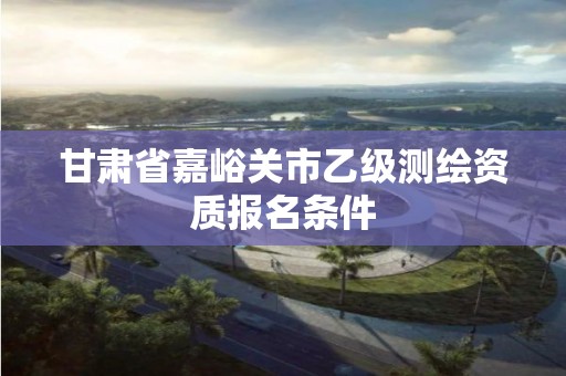 甘肅省嘉峪關(guān)市乙級測繪資質(zhì)報名條件