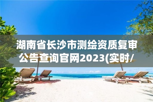 湖南省長沙市測繪資質復審公告查詢官網2023(實時/更新中)