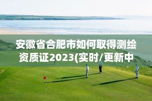 安徽省合肥市如何取得測繪資質證2023(實時/更新中)