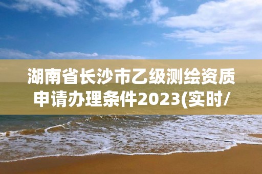 湖南省長沙市乙級測繪資質申請辦理條件2023(實時/更新中)