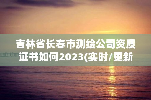 吉林省長春市測繪公司資質證書如何2023(實時/更新中)