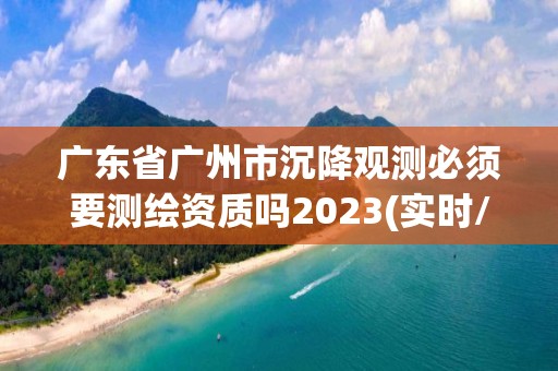 廣東省廣州市沉降觀測必須要測繪資質嗎2023(實時/更新中)