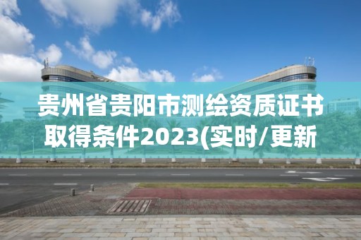 貴州省貴陽市測繪資質證書取得條件2023(實時/更新中)