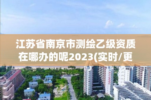 江蘇省南京市測繪乙級資質在哪辦的呢2023(實時/更新中)