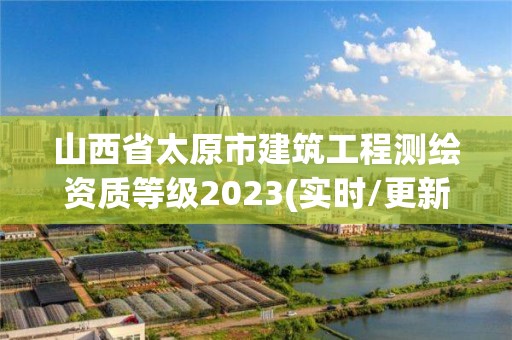 山西省太原市建筑工程測繪資質等級2023(實時/更新中)