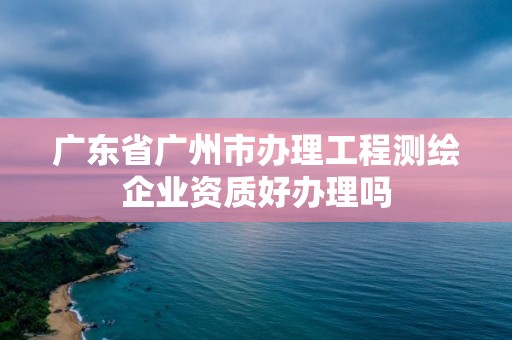 廣東省廣州市辦理工程測(cè)繪企業(yè)資質(zhì)好辦理嗎