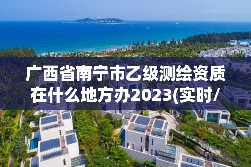 廣西省南寧市乙級測繪資質(zhì)在什么地方辦2023(實時/更新中)