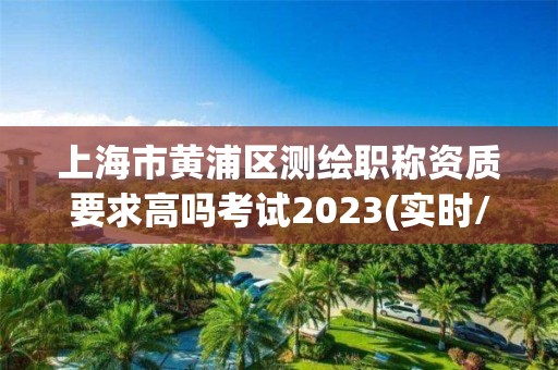 上海市黃浦區測繪職稱資質要求高嗎考試2023(實時/更新中)