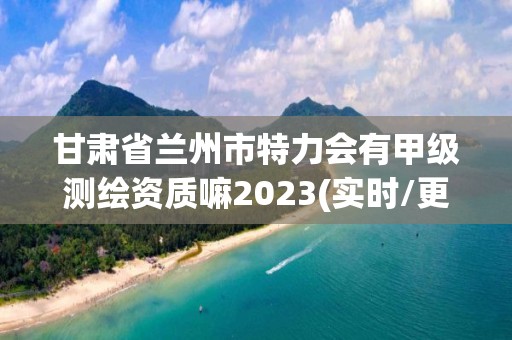 甘肅省蘭州市特力會有甲級測繪資質嘛2023(實時/更新中)