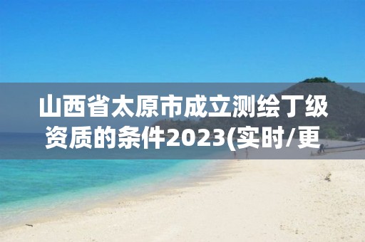 山西省太原市成立測繪丁級資質的條件2023(實時/更新中)