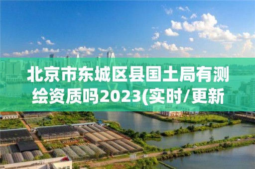 北京市東城區縣國土局有測繪資質嗎2023(實時/更新中)