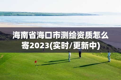 海南省海口市測繪資質怎么寄2023(實時/更新中)