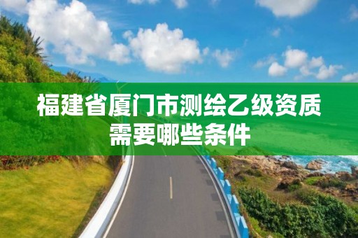 福建省廈門市測繪乙級資質(zhì)需要哪些條件