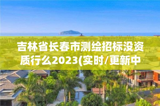 吉林省長春市測繪招標沒資質行么2023(實時/更新中)