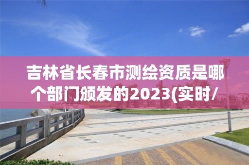 吉林省長春市測繪資質是哪個部門頒發的2023(實時/更新中)