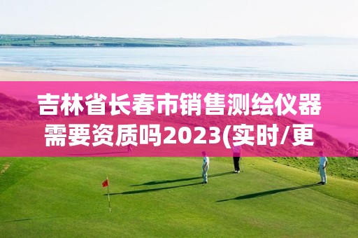 吉林省長春市銷售測繪儀器需要資質嗎2023(實時/更新中)