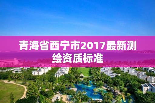 青海省西寧市2017最新測繪資質標準