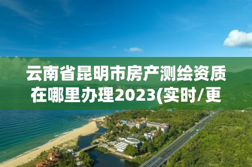 云南省昆明市房產測繪資質在哪里辦理2023(實時/更新中)