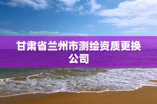 甘肅省蘭州市測繪資質更換公司