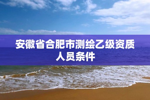 安徽省合肥市測繪乙級資質人員條件