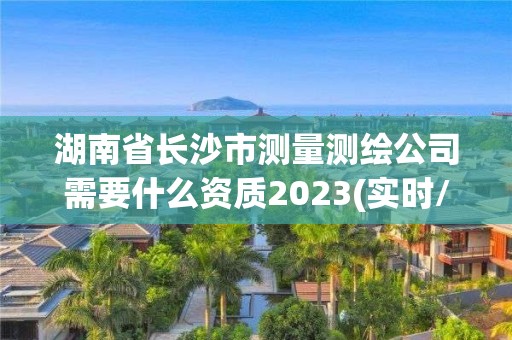 湖南省長沙市測量測繪公司需要什么資質2023(實時/更新中)