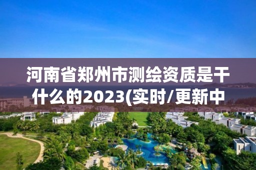 河南省鄭州市測繪資質是干什么的2023(實時/更新中)