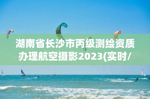 湖南省長沙市丙級測繪資質辦理航空攝影2023(實時/更新中)