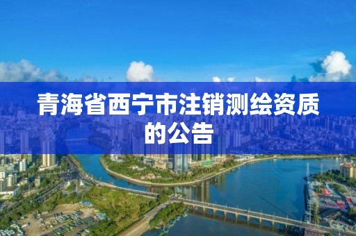 青海省西寧市注銷(xiāo)測(cè)繪資質(zhì)的公告