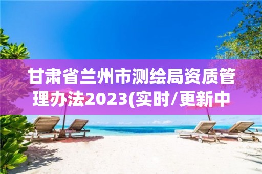 甘肅省蘭州市測繪局資質管理辦法2023(實時/更新中)