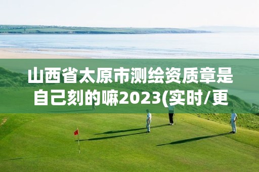 山西省太原市測繪資質章是自己刻的嘛2023(實時/更新中)