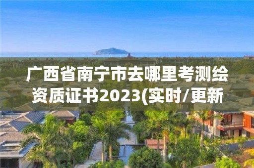 廣西省南寧市去哪里考測繪資質證書2023(實時/更新中)