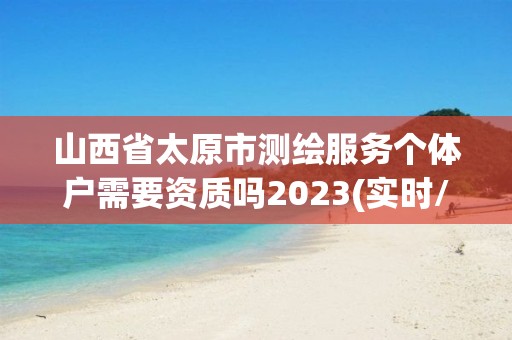 山西省太原市測繪服務個體戶需要資質嗎2023(實時/更新中)