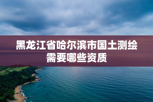 黑龍江省哈爾濱市國土測繪需要哪些資質(zhì)