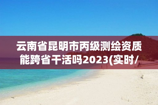 云南省昆明市丙級測繪資質能跨省干活嗎2023(實時/更新中)