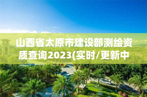 山西省太原市建設部測繪資質查詢2023(實時/更新中)