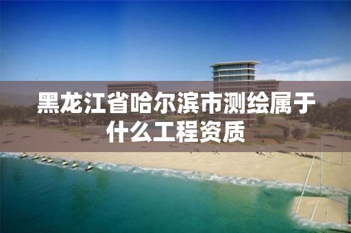 黑龍江省哈爾濱市測繪屬于什么工程資質