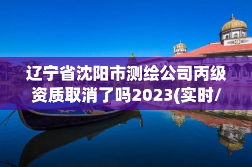 遼寧省沈陽市測繪公司丙級(jí)資質(zhì)取消了嗎2023(實(shí)時(shí)/更新中)