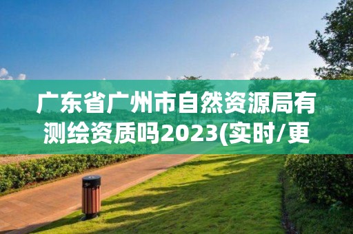 廣東省廣州市自然資源局有測繪資質嗎2023(實時/更新中)