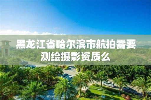 黑龍江省哈爾濱市航拍需要測繪攝影資質么