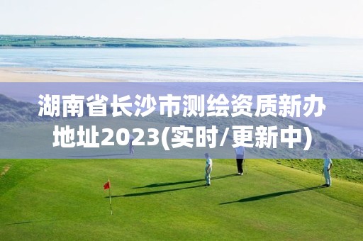 湖南省長沙市測繪資質新辦地址2023(實時/更新中)