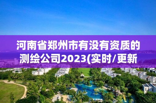 河南省鄭州市有沒有資質(zhì)的測繪公司2023(實時/更新中)