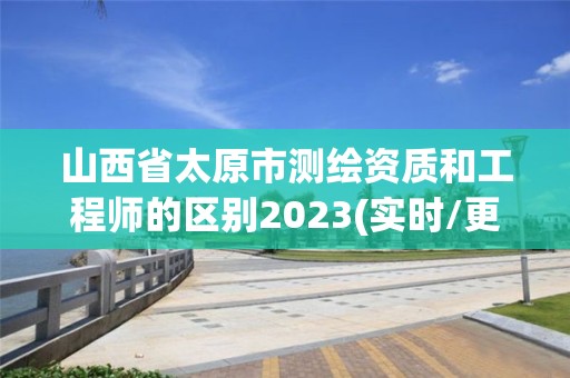 山西省太原市測繪資質和工程師的區別2023(實時/更新中)