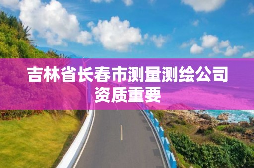 吉林省長春市測量測繪公司資質重要