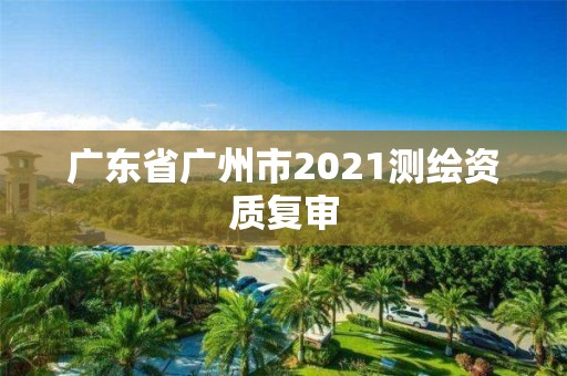 廣東省廣州市2021測繪資質(zhì)復(fù)審