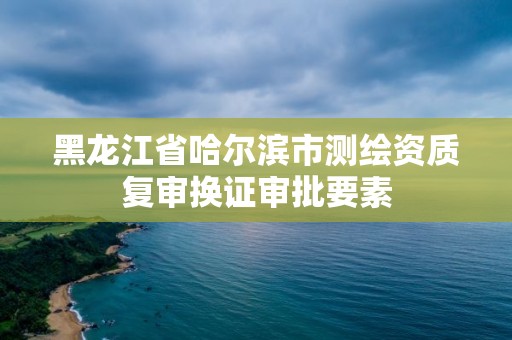 黑龍江省哈爾濱市測繪資質復審換證審批要素