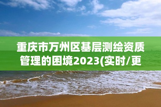 重慶市萬州區(qū)基層測(cè)繪資質(zhì)管理的困境2023(實(shí)時(shí)/更新中)