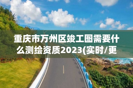 重慶市萬州區竣工圖需要什么測繪資質2023(實時/更新中)