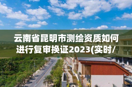 云南省昆明市測繪資質如何進行復審換證2023(實時/更新中)